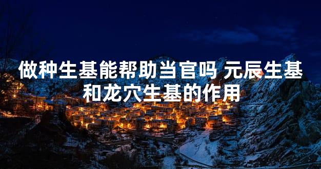 做种生基能帮助当官吗 元辰生基和龙穴生基的作用